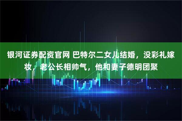银河证券配资官网 巴特尔二女儿结婚，没彩礼嫁妆，老公长相帅气，他和妻子德明团聚