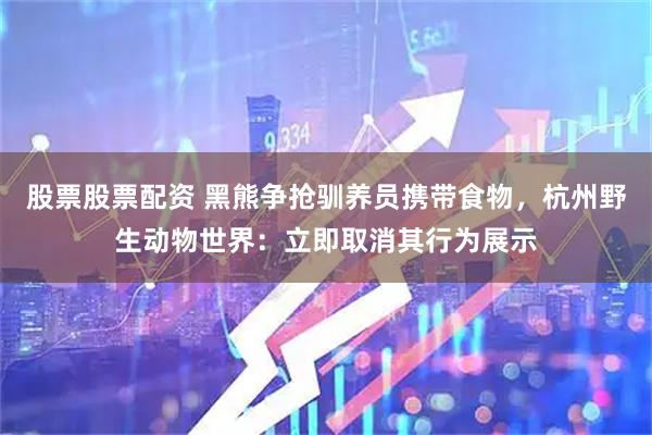 股票股票配资 黑熊争抢驯养员携带食物，杭州野生动物世界：立即取消其行为展示