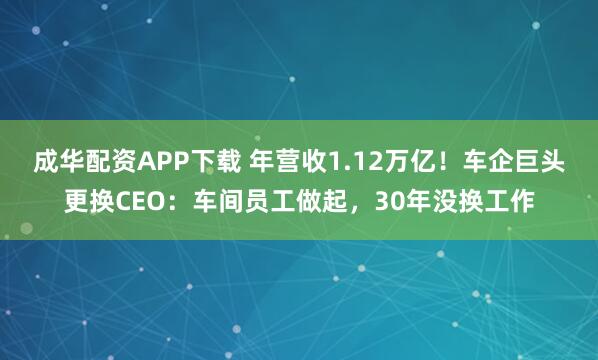 成华配资APP下载 年营收1.12万亿！车企巨头更换CEO：车间员工做起，30年没换工作