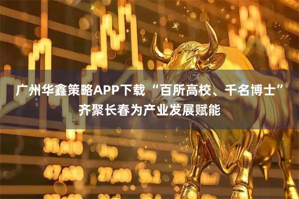 广州华鑫策略APP下载 “百所高校、千名博士”齐聚长春为产业发展赋能