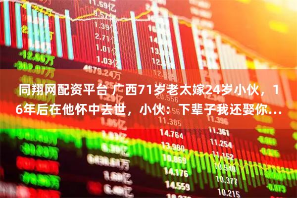 同翔网配资平台 广西71岁老太嫁24岁小伙,16年后在他怀中去世,小伙:下辈子我还娶你…