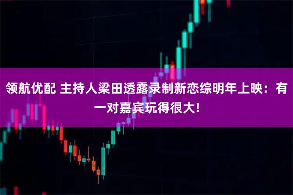 领航优配 主持人梁田透露录制新恋综明年上映：有一对嘉宾玩得很大!