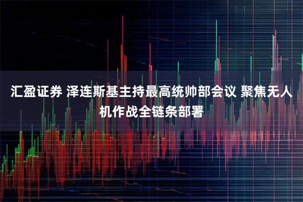 汇盈证券 泽连斯基主持最高统帅部会议 聚焦无人机作战全链条部署