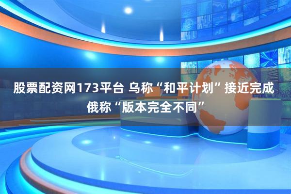 股票配资网173平台 乌称“和平计划”接近完成 俄称“版本完全不同”