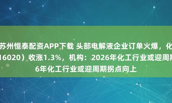 苏州恒泰配资APP下载 头部电解液企业订单火爆，化工ETF（516020）收涨1.3%，机构：2026年化工行业或迎周期拐点向上
