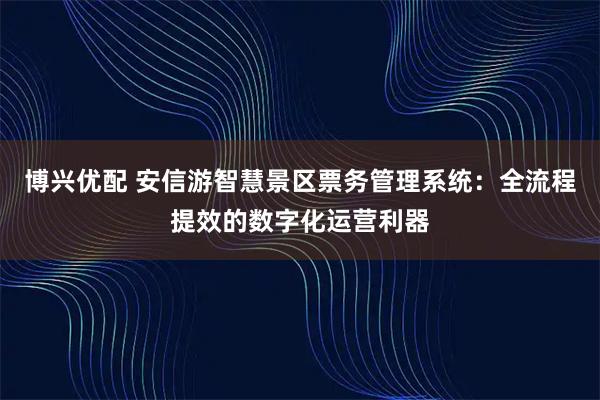 博兴优配 安信游智慧景区票务管理系统:全流程提效的数字化运营利器