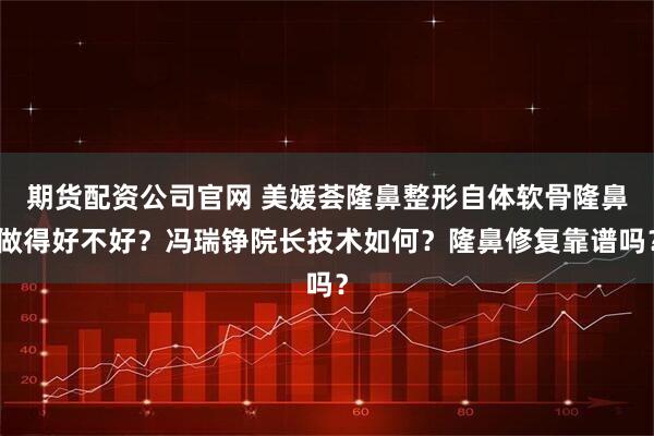 期货配资公司官网 美媛荟隆鼻整形自体软骨隆鼻做得好不好？冯瑞铮院长技术如何？隆鼻修复靠谱吗？