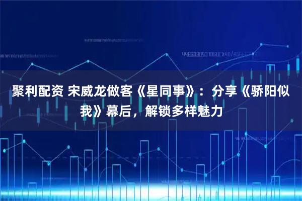 聚利配资 宋威龙做客《星同事》：分享《骄阳似我》幕后，解锁多样魅力