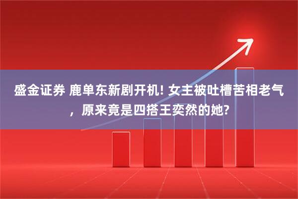 盛金证券 鹿单东新剧开机! 女主被吐槽苦相老气，原来竟是四搭王奕然的她?
