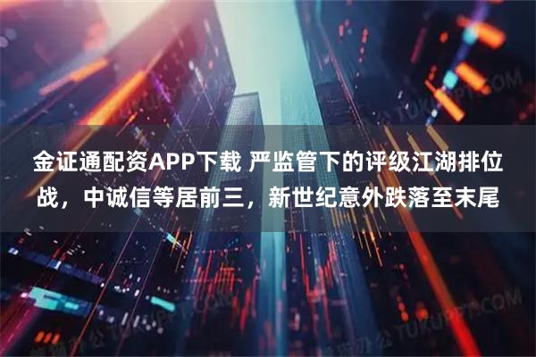 金证通配资APP下载 严监管下的评级江湖排位战，中诚信等居前三，新世纪意外跌落至末尾