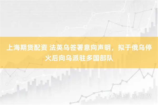 上海期货配资 法英乌签署意向声明，拟于俄乌停火后向乌派驻多国部队