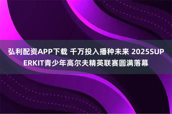 弘利配资APP下载 千万投入播种未来 2025SUPERKIT青少年高尔夫精英联赛圆满落幕