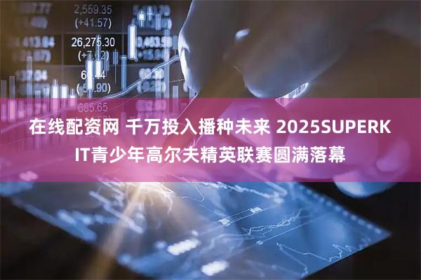 在线配资网 千万投入播种未来 2025SUPERKIT青少年高尔夫精英联赛圆满落幕