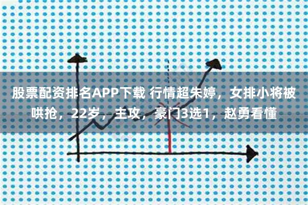 股票配资排名APP下载 行情超朱婷，女排小将被哄抢，22岁，主攻，豪门3选1，赵勇看懂