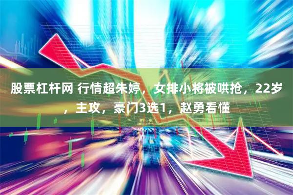 股票杠杆网 行情超朱婷，女排小将被哄抢，22岁，主攻，豪门3选1，赵勇看懂