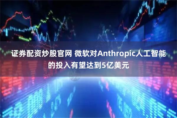 证券配资炒股官网 微软对Anthropic人工智能的投入有望达到5亿美元