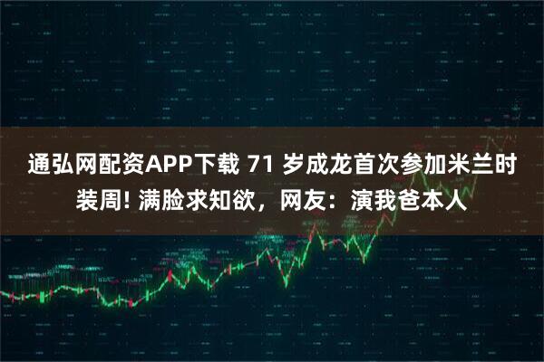 通弘网配资APP下载 71 岁成龙首次参加米兰时装周! 满脸求知欲，网友：演我爸本人
