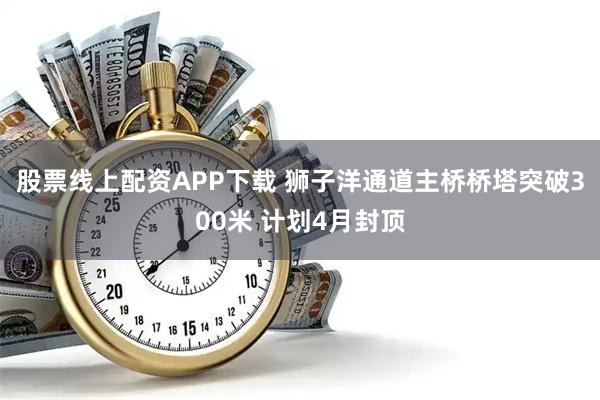 股票线上配资APP下载 狮子洋通道主桥桥塔突破300米 计划4月封顶