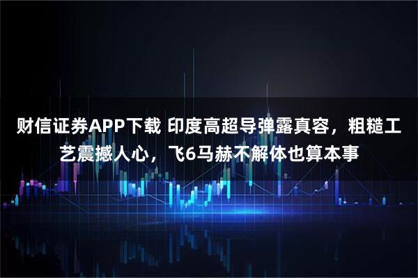 财信证券APP下载 印度高超导弹露真容，粗糙工艺震撼人心，飞6马赫不解体也算本事