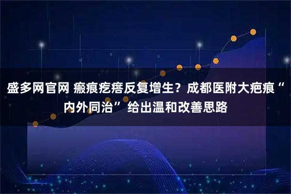 盛多网官网 瘢痕疙瘩反复增生？成都医附大疤痕“内外同治” 给出温和改善思路