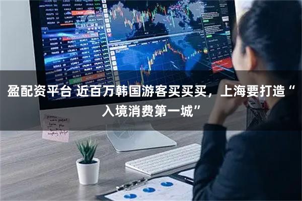 盈配资平台 近百万韩国游客买买买，上海要打造“入境消费第一城”
