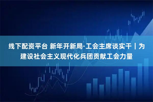 线下配资平台 新年开新局·工会主席谈实干｜为建设社会主义现代化兵团贡献工会力量