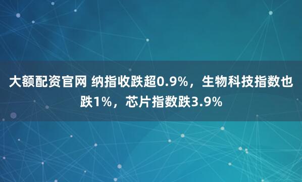 大额配资官网 纳指收跌超0.9%，生物科技指数也跌1%，芯片指数跌3.9%