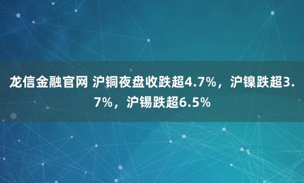 龙信金融官网 沪铜夜盘收跌超4.7%，沪镍跌超3.7%，沪锡跌超6.5%