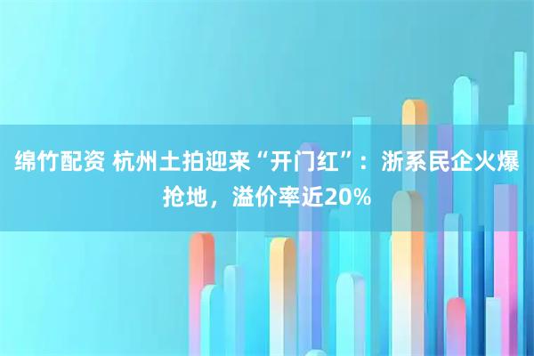 绵竹配资 杭州土拍迎来“开门红”：浙系民企火爆抢地，溢价率近20%