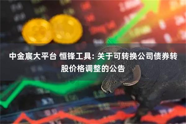 中金宸大平台 恒锋工具: 关于可转换公司债券转股价格调整的公告