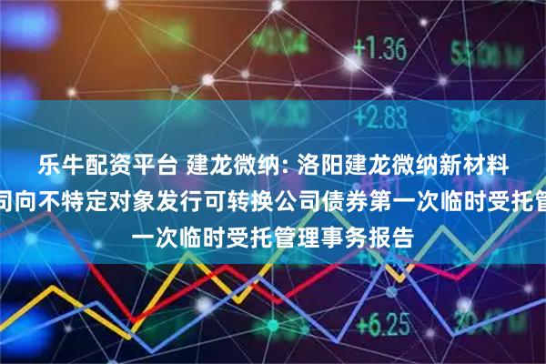乐牛配资平台 建龙微纳: 洛阳建龙微纳新材料股份有限公司向不特定对象发行可转换公司债券第一次临时受托管理事务报告