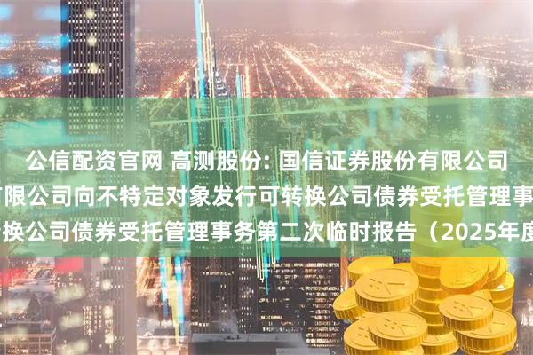 公信配资官网 高测股份: 国信证券股份有限公司关于青岛高测科技股份有限公司向不特定对象发行可转换公司债券受托管理事务第二次临时报告（2025年度）