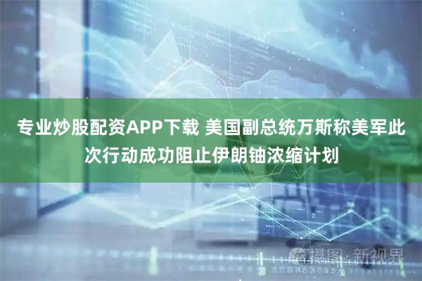 专业炒股配资APP下载 美国副总统万斯称美军此次行动成功阻止伊朗铀浓缩计划