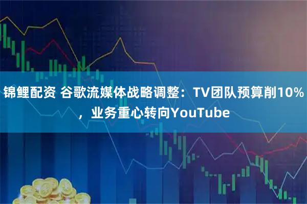锦鲤配资 谷歌流媒体战略调整:TV团队预算削10%,业务重心转向YouTube