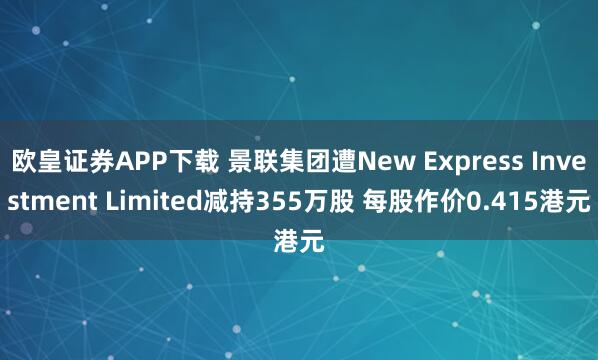 欧皇证券APP下载 景联集团遭New Express Investment Limited减持355万股 每股作价0.415港元