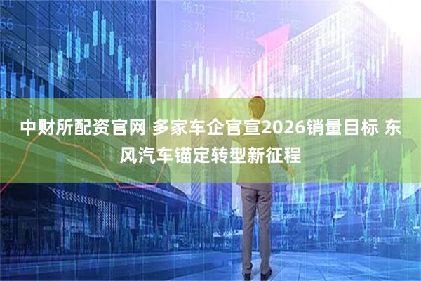 中财所配资官网 多家车企官宣2026销量目标 东风汽车锚定转型新征程