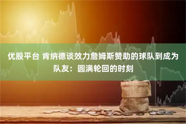 优股平台 肯纳德谈效力詹姆斯赞助的球队到成为队友：圆满轮回的时刻