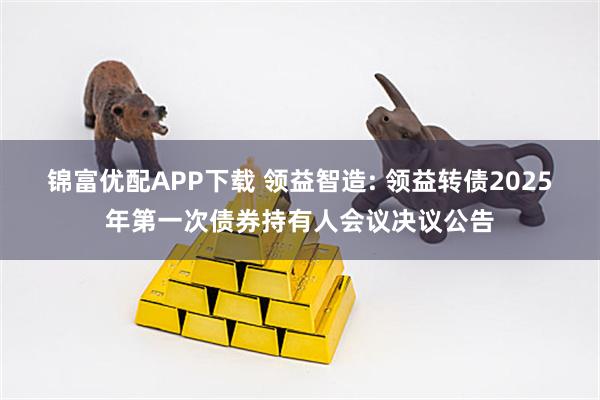 锦富优配APP下载 领益智造: 领益转债2025年第一次债券持有人会议决议公告