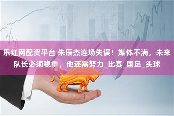 乐红网配资平台 朱辰杰连场失误！媒体不满，未来队长必须稳重，他还需努力_比赛_国足_头球