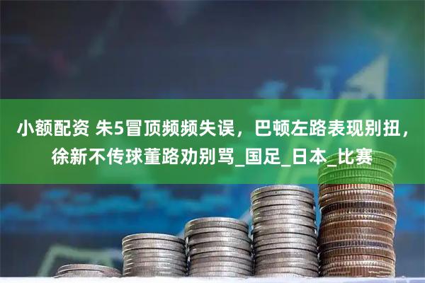 小额配资 朱5冒顶频频失误,巴顿左路表现别扭,徐新不传球董路劝别骂_国足_日本_比赛