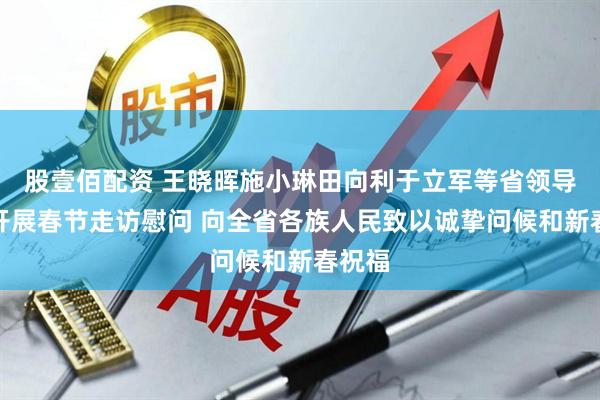 股壹佰配资 王晓晖施小琳田向利于立军等省领导率团开展春节走访慰问 向全省各族人民致以诚挚问候和新春祝福