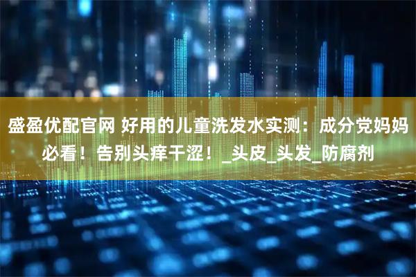 盛盈优配官网 好用的儿童洗发水实测：成分党妈妈必看！告别头痒干涩！_头皮_头发_防腐剂