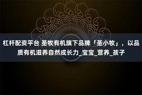 杠杆配资平台 圣牧有机旗下品牌「圣小牧」,以品质有机滋养自然成长力_宝宝_营养_孩子