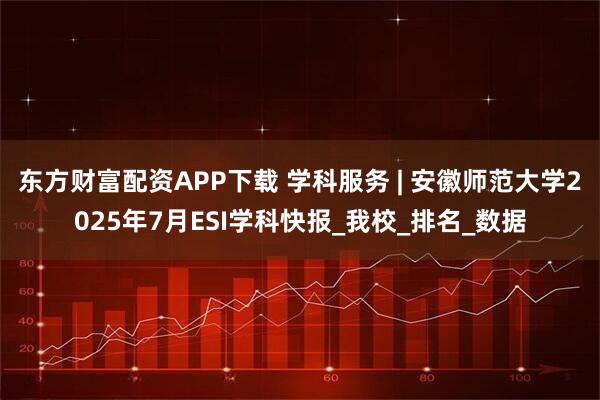 东方财富配资APP下载 学科服务 | 安徽师范大学2025年7月ESI学科快报_我校_排名_数据