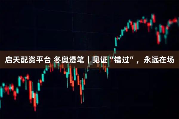 启天配资平台 冬奥漫笔｜见证“错过”，永远在场