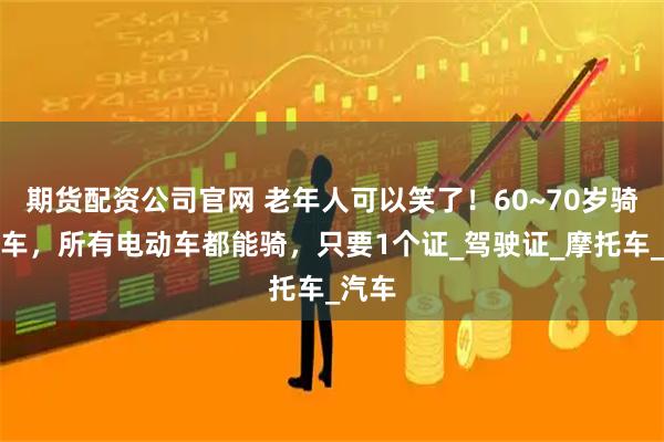 期货配资公司官网 老年人可以笑了!60~70岁骑电动车,所有电动车都能骑,只要1个证_驾驶证_摩托车_汽车