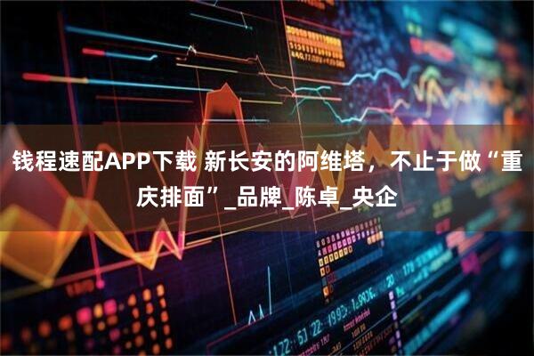 钱程速配APP下载 新长安的阿维塔,不止于做“重庆排面”_品牌_陈卓_央企
