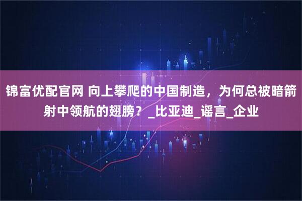 锦富优配官网 向上攀爬的中国制造，为何总被暗箭射中领航的翅膀？_比亚迪_谣言_企业