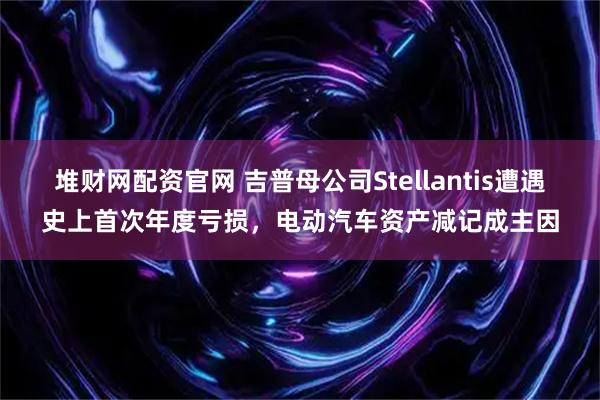 堆财网配资官网 吉普母公司Stellantis遭遇史上首次年度亏损,电动汽车资产减记成主因
