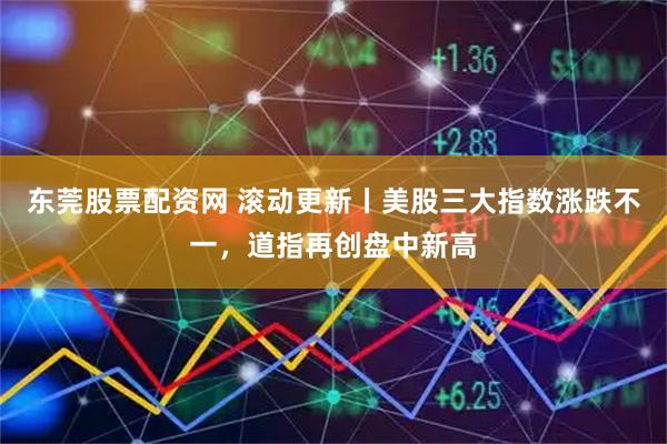 东莞股票配资网 滚动更新丨美股三大指数涨跌不一，道指再创盘中新高